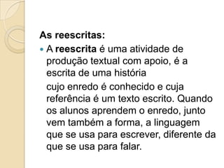 As reescritas:
 A reescrita é uma atividade de
  produção textual com apoio, é a
  escrita de uma história
  cujo enredo é conhecido e cuja
  referência é um texto escrito. Quando
  os alunos aprendem o enredo, junto
  vem também a forma, a linguagem
  que se usa para escrever, diferente da
  que se usa para falar.
 
