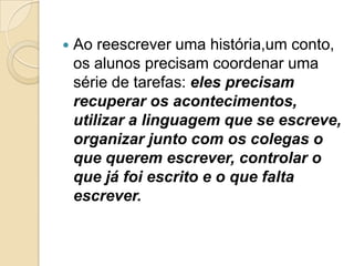    Ao reescrever uma história,um conto,
    os alunos precisam coordenar uma
    série de tarefas: eles precisam
    recuperar os acontecimentos,
    utilizar a linguagem que se escreve,
    organizar junto com os colegas o
    que querem escrever, controlar o
    que já foi escrito e o que falta
    escrever.
 