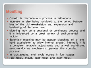 Moulting
 Growth is discontinuous process in arthropods.
 Increase in size being restricted to the period between
loss of the old exoskeleton and expansion and
hardening of the new one.
 Moulting may be a seasonal or continuous process and
it is influenced by a great variety of environmental
factors.
 Externally moulting may be appear sloughing off of the
hard exoskeleton to allow internal growth, internally it is
a complex metabolic adjustments and a well coordinated
neuro-endocrine mechanism operates this complex
process.
 In crustaceans, molt cycle occurs in four stages.
 Pre-moult, moult, post-moult and inter-moult.
 