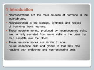 1 Introduction
 Neurosecretions are the main sources of hormone in the
invertebrates.
 Neurosecretion is the storage, synthesis and release
of hormones from neurons.
 These neurohormones, produced by neurosecretory cells,
are normally secreted from nerve cells in the brain that
then circulate into the blood.
 These neurohormones are similar to non-
neural endocrine cells and glands in that they also
regulate both endocrine and non-endocrine cells.
 