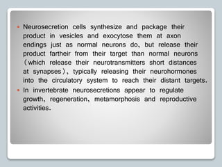  Neurosecretion cells synthesize and package their
product in vesicles and exocytose them at axon
endings just as normal neurons do, but release their
product fartheir from their target than normal neurons
(which release their neurotransmitters short distances
at synapses), typically releasing their neurohormones
into the circulatory system to reach their distant targets.
 In invertebrate neurosecretions appear to regulate
growth, regeneration, metamorphosis and reproductive
activities.
 