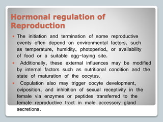Hormonal regulation of
Reproduction
 The initiation and termination of some reproductive
events often depend on environmental factors, such
as temperature, humidity, photoperiod, or availability
of food or a suitable egg-laying site.
 Additionally, these external influences may be modified
by internal factors such as nutritional condition and the
state of maturation of the oocytes.
 Copulation also may trigger oocyte development,
oviposition, and inhibition of sexual receptivity in the
female via enzymes or peptides transferred to the
female reproductive tract in male accessory gland
secretions.
 
