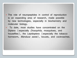  The role of neuropeptides in control of reproduction
is an expanding area of research, made possible
by new technologies, especially in biochemistry and
molecular biology.
 To date, most studies have concentrated on the
Diptera (especially Drosophila, mosquitoes, and
houseflies), the Lepidoptera (especially the tobacco
hornworm, Manduca sexta), locusts, and cockroaches.
 