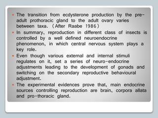  The transition from ecdysterone production by the pre-
adult prothoracic gland to the adult ovary varies
between taxa. (After Raabe 1986)
 In summary, reproduction in different class of insects is
controlled by a well defined neuroendocrine
phenomenon, in which central nervous system plays a
key role.
 Even though various external and internal stimuli
regulates on it, set a series of neuro-endocrine
adjustments leading to the development of gonads and
switching on the secondary reproductive behavioural
adjustment.
 The experimental evidences prove that, main endocrine
sources controlling reproduction are brain, corpora allata
and pro-thoracic gland.
 