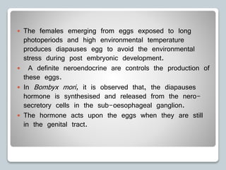  The females emerging from eggs exposed to long
photoperiods and high environmental temperature
produces diapauses egg to avoid the environmental
stress during post embryonic development.
 A definite neroendocrine are controls the production of
these eggs.
 In Bombyx mori, it is observed that, the diapauses
hormone is synthesised and released from the nero-
secretory cells in the sub-oesophageal ganglion.
 The hormone acts upon the eggs when they are still
in the genital tract.
 