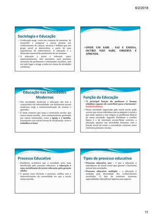 8/2/2018
11
Sociologia e Educação
A educação surge como um conjunto de maneiras de
transmitir e assegurar a outras pessoas um
conhecimento de crenças, técnicas e hábitos que um
grupo social já desenvolveu a partir de suas
experiências de sobrevivência. A educação é a
dimensão essencial do predomínio do ser humano.
A educação a priori é informal, nasce
espontaneamente, sem necessitar, num primeiro
momento de professores e instituições escolares, está
em todo lugar e atinge a todos em meios de atividades
cotidianas.
ONDE UM SABE , FAZ E ENSINA,
OUTRO NÃO SABE, OBSERVA E
APRENDE.
Educação nas Sociedades
Modernas
Nas sociedades modernas a educação não tem a
característica de informalidade, nos fenômenos sociais
modernos exige a institucionalização do ensinar e
aprender.
É nesse contexto que nasce a instituição escolar, que
nunca estará sozinha , será constantemente permeada
por outras instituições, como a igreja e a família,
juntamente com outras formas de socialização, como o
trabalho e o lazer.
Função da Educação
“A principal função do professor é formar
cidadãos capazes de contribuir para a harmonia”.
Emile Durkheim.
Numa sociedade organizada pela moral social, pode
ocorrer que certos indivíduos não se adaptem á moral a
que estão sujeitos e isto origina os problemas básicos
de nossa sociedade. Segundo Durkheim o conflito
básico é o de interesses sociais.Nesse contexto, a
educação aparece nas sociedades humanas com a
função social de evitar a contradição existente entre
interesses pessoais e sociais.
Processo Educativo
Durkheim acreditava que a sociedade seria mais
beneficiada pelo processo educativo: a educação é
uma socialização da jovem educação pela geração
adulta.
E quanto mais eficiente o processo, melhor será o
desenvolvimento da comunidade em que a escola
esteja inserida.
Tipos de processo educativo
Processo educativo uno – é que a educação é
reprodutora da moral social que garante a harmonia
natural das sociedades.
Processo educativo múltiplo – a educação é
múltipla pela diversidade dos conhecimentos
envolvidos. O fato de existirem inúmeras
especialidades (disciplinas) legitima esse aspecto.
 