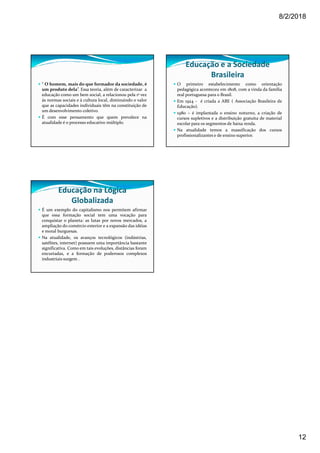 8/2/2018
12
“ O homem, mais do que formador da sociedade, é
um produto dela”. Essa teoria, além de caracterizar a
educação como um bem social, a relacionou pela 1ª vez
ás normas sociais e à cultura local, diminuindo o valor
que as capacidades individuais têm na constituição de
um desenvolvimento coletivo.
É com esse pensamento que quem prevalece na
atualidade é o processo educativo múltiplo.
Educação e a Sociedade
Brasileira
O primeiro estabelecimento como orientação
pedagógica aconteceu em 1808, com a vinda da família
real portuguesa para o Brasil.
Em 1924 - é criada a ABE ( Associação Brasileira de
Educação).
1980 – é implantada o ensino noturno, a criação de
cursos supletivos e a distribuição gratuita de material
escolar para os segmentos de baixa renda.
Na atualidade temos a massificação dos cursos
profissionalizantes e de ensino superior.
Educação na Lógica
Globalizada
É um exemplo do capitalismo nos permitem afirmar
que essa formação social tem uma vocação para
conquistar o planeta: as lutas por novos mercados, a
ampliação do comércio exterior e a expansão das idéias
e moral burguesas.
Na atualidade, os avanços tecnológicos (indústrias,
satélites, internet) possuem uma importância bastante
significativa. Como em tais evoluções, distâncias foram
encurtadas, e a formação de poderosos complexos
industriais surgem .
 