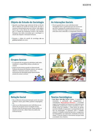 8/2/2018
3
Objeto de Estudo da Sociologia
Quando a sociologia surge realmente de fato no Século
XIX se dedicava ao estudo do mudo social, até hoje a
inúmeras interpretações para esta ciência, onde alguns
dizem que é uma ciência da sociedade, outros falam
que é o estudo dos fenômenos sociais e das relações
humanas, mas todos concordam que a sociologia é o
estudo das relações e interações humanas.
Portanto, o objeto de estudo da sociologia são as
práticas sociais tais como:
As Interações Sociais
Ocorre quando dois ou mais indivíduos estão
interagindo entre si, porém para que isso ocorra terá
que haver mudança de comportamento entre os
mesmos. Podendo ter algum veículo de comunicação
entre eles como a televisão e o computador (Internet).
Grupos Sociais
É a interação de um grupo de indivíduos onde todos
trabalham e compartilham idéias e atitudes em
comum.
grupos sociais existem quando em determinado
conjunto de pessoas há relações estáveis, em razão de
objetivos e interesses comuns, assim como
sentimentos de identidade grupal desenvolvidos
através do contato contínuo
Relação Social
São as diferentes formas de interação social, tais como:
professor e aluno, pais e filhos, patrões e empregados,
etc.
refere-se ao relacionamento entre indivíduos ou no
interior de um grupo social. As relações sociais
formam a base da estrutura social. Nesse sentido, as
relações sociais são o objeto básico da análise das
Ciências Sociais.
Teorias Sociológicas
Karl Marx 1818-1883 Teoria Crítica : A sociedade é
transitória e permeada por antagonismos e
contradições. Materialismo Histórico : a sociedade
surgiu da necessidade dos homens de cooperarem para
trabalhando, produzirem os bens necessários á vida (
divisão social do trabalho ). Toda forma de divisão
social do trabalho (cooperação) é acompanhada de um
tipo de propriedade. A separação entre o trabalho
manual e o trabalho intelectual permitiu o surgimento
da desigualdade e da exploração, resultando na luta de
classes . A luta de classes é o movimento real que muda
a sociedade e faz a história.
 