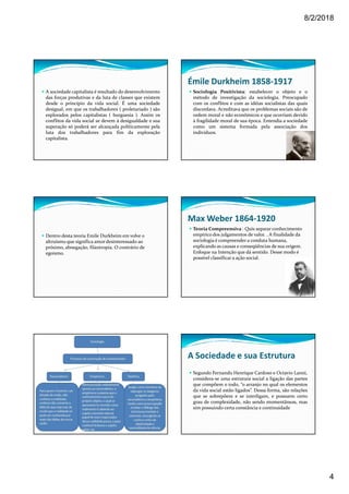 8/2/2018
4
A sociedade capitalista é resultado do desenvolvimento
das forças produtivas e da luta de classes que existem
desde o princípio da vida social. É uma sociedade
desigual, em que os trabalhadores ( proletariado ) são
explorados pelos capitalistas ( burguesia ). Assim os
conflitos da vida social se devem à desigualdade e sua
superação só poderá ser alcançada políticamente pela
luta dos trabalhadores para fim da exploração
capitalista.
Émile Durkheim 1858-1917
Sociologia Positivista: estabelecer o objeto e o
método de investigação da sociologia. Preocupado
com os conflitos e com as idéias socialistas das quais
discordava. Acreditava que os problemas sociais são de
ordem moral e não econômicos e que ocorriam devido
à fragilidade moral de sua época. Entendia a sociedade
como um sistema formada pela associação dos
indivíduos.
Dentro desta teoria Emile Durkheim em volve o
altruísmo que significa amor desinteressado ao
próximo, abnegação, filantropia. O contrário de
egoísmo.
Max Weber 1864-1920
Teoria Compreensiva : Quis separar conhecimento
empírico dos julgamentos de valor. . A finalidade da
sociologia é compreender a conduta humana,
explicando as causas e conseqüências de sua origem.
Enfoque na Intenção que dá sentido. Desse modo é
possível classificar a ação social.
A Sociedade e sua Estrutura
Segundo Fernando Henrique Cardoso e Octavio Lanni,
considera-se uma estrutura social a ligação das partes
que compõem o todo, “o arranjo no qual os elementos
da vida social estão ligados”. Dessa forma, são relações
que se sobrepõem e se interligam, e possuem certo
grau de complexidade, não sendo momentâneas, mas
sim possuindo certa constância e continuidade
 