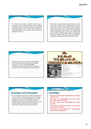 8/2/2018
5
De maneira mais direta, podemos afirmar que a
estrutura social diz respeito à forma como a sociedade
se organiza, assim como certas funções são necessárias
para aquele grupo, e à forma como estão dispostos os
status (posições sociais) e papéis sociais, conforme
privilégios e deveres.
Além disso, é possível afirmar que estrutura social tem
a ver com a expectativa do comportamento entre os
indivíduos, os quais assumem papéis sociais e possuem
status sociais, fatos que nos permitiriam organizar
nossas vidas enquanto atores sociais. Isso significa que
há uma expectativa para o papel social exercido pelo
pai, pela mãe, pelo filho, pelo professor, pelo policial,
enfim, por todos aqueles que estão na sociedade e
interagem o tempo todo através das relações sociais
A estrutura social seria marcada não apenas pelas
ações dos homens, mas também pelas chamadas
instituições – como o exemplo da família
considerando-se, que a instituição é o conjunto de
valores e princípios estabelecidos tradicionalmente.
Sociologia como Disciplina
Se você está preocupado com o modo como as pessoas
vivem e convivem, com o porquê de ocorrerem tantas
coisas que não se entende na sociedade, a Sociologia
pode ajudar nesta busca. Essa disciplina procura
entender os elementos essenciais do funcionamento de
uma sociedade e também procura dar respostas,
explicações e compreensão a algumas questões.
Questões relacionadas a
Sociologia
Por que as pessoas agem e pensam de uma forma e
não de outra?
Por que nos relacionamos de uma forma
normalmente padronizada?
Por que existe tanta desigualdade em nosso
mundo?
Por existem as relações de poder e como elas se
explicam na sociedade?
Quais são os nossos direitos e o que significa
concretamente cidadania?
 