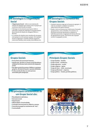 8/2/2018
7
A Sociologia e a Organização
Social
Organização Social - refere-se aos sistemas de
relações de obrigação que existem entre os grupos que
constituem determinada sociedade.
Distingue-se da estrutura social que se refere à
colocação e posição de indivíduos e de grupos dentro
desse sistema de relações de obrigação (Brown e
Barnett).
é o conjunto de relações entre membros de um grupo,
entre grupos ou entre pessoas e grupos. Até os grupos
socias se organizam e mantêm relações recíprocas,
como entre famílias, entre escolas, entre fábricas, etc.
A Sociologia e a temática dos
Grupos Sociais
A própria natureza exige que os homens se agrupem. A
vida me sociedade é condição necessária à
sobrevivência da espécie humana.
Desde o início os homens tem vivido juntos, formando
agrupamentos, como as famílias. Os contatos e os
processos sociais que aproximam ou afastam os
indivíduos provocam o surgimento de formas diversas
de agrupamentos sociais. Tais formas são os grupos
sociais e os agregados sociais.
Grupos Sociais
Forma básica de associação humana.
Aqueles que, devido ao contato social duradouro
resultam em formas mais estáveis de integração
social.
Nos tipos sociais há normas, hábitos e costumes
próprios, divisão de funções e posição definidas.
É toda reunião de duas ou mais pessoas
associados pela integração.
Principais Grupos Sociais
Grupo familiar – família;
Grupo vicinal – vizinhança;
Grupo educativo – escola;
Grupo religioso – igreja;
Grupo de lazer – clube, associação;
Grupo profissional – empresa;
Grupo político – Estado, partidos políticos.
As principais características de
um Grupo Social são:
Pluralidadede indivíduos;
Interação social;
Organização;
Objetividade e Exterioridade;
Conteúdo internacional ou Objetivo comum;
Consciência grupal ou sentimento de “nós”;
Continuidade.
 