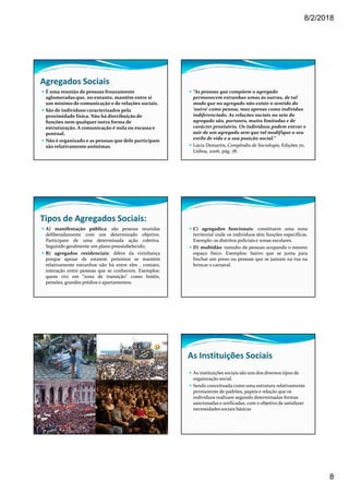 8/2/2018
8
Agregados Sociais
É uma reunião de pessoas frouxamente
aglomeradas que, no entanto, mantêm entre si
um mínimo de comunicação e de relações sociais.
São de indivíduos caracterizados pela
proximidade física. Não há distribuição de
funções nem qualquer outra forma de
estruturação. A comunicação é nula ou escassa e
pontual.
Não é organizado e as pessoas que dele participam
são relativamente anônimas.
“As pessoas que compõem o agregado
permanecem estranhas umas às outras, de tal
modo que no agregado não existe o sentido do
‘outro’ como pessoa, mas apenas como indivíduo
indiferenciado. As relações sociais no seio do
agregado são, portanto, muito limitadas e de
carácter provisório. Os indivíduos podem entrar e
sair de um agregado sem que tal modifique o seu
estilo de vida e a sua posição social.”
Lúcia Demartis, Compêndio de Sociologia, Edições 70,
Lisboa, 2006, pág. 78.
Tipos de Agregados Sociais:
A) manifestação pública: são pessoas reunidas
deliberadamente com um determinado objetivo.
Participam de uma determinada ação coletiva.
Seguindo geralmente um plano preestabelecido;
B) agregados residenciais: difere da vizinhança
porque apesar de estarem próximos se mantém
relativamente estranhos não há entre eles , contato,
interação entre pessoas que se conhecem. Exemplos:
quem vivi em “zona de transição” como hotéis,
pensões, grandes prédios e apartamentos.
C) agregados funcionais: constituem uma zona
territorial onde os indivíduos têm funções específicas.
Exemplo: os distritos policiais e zonas escolares.
D) multidão: tumulto de pessoas ocupando o mesmo
espaço físico. Exemplos: bairro que se junta para
linchar um preso ou pessoas que se juntam na rua na
brincar o carnaval.
As Instituições Sociais
As instituições sociais são uns dos diversos tipos de
organização social.
Sendo conceituada como uma estrutura relativamente
permanente de padrões, papeis e relação que os
indivíduos realizam segundo determinadas formas
sancionadas e unificadas, com o objetivo de satisfazer
necessidades sociais básicas
 