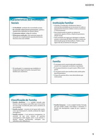 8/2/2018
9
Características das Instituições
Sociais
A) finalidade: satisfação das necessidades sociais;
B) conteúdo relativamente permanente: padrões e
relações entre indivíduos na mesma cultura;
C) possuem valores: código de conduta;
D)estrutura unificada: cada instituição apesar de
não poder ser completamente separada das demais,
funciona como uma unidade.
Instituição Familiar
A família é considerada o fundamento básico e
universal das sociedades por se encontrar em todos os
agrupamentos humanos, embora variem as estruturas
e o funcionamento.
Essa variação pode ser quanto ao número de
casamentos, quanto à forma, relações de parentesco,
relação sexual.
Toda sociedade tem regras que abrangem as relações
sexuais e a procriação de filhos, situando a criança em
determinado grupo de descendência. Todavia, essas
regras não são as mesmas em toda parte.
De modo geral, é o casamento que estabelece os
fundamentos legais da família, mais pode haver
famílias sem casamentos.
Família
É um grupo social caracterizado pela resistência
comum com cooperação econômica e reprodução.
É um grupo doméstico no qual os pais e filhos vivem
juntos.
É um grupo social cujos membros estão unidos pelos
laços de parentesco.
Grupos de parentes afins e seus descendentes que
vivem juntos.
Classificação de Família
Família elementar – é a unidade formada pelo
homem com sua esposa e seus filhos que vivem juntos
em uma união reconhecida pelos outros membros de
sua sociedade.
Família nuclear – encontra-se em quase toda a parte,
como tipo dominante.É a família ocidental de origem
monogâmica.
Família extensa – é um estrutura consanguínea, no
sentindo de que certo número de parentes
consanguíneos estão ligados entre si por deveres e
direitos mútuos reconhecidos, exemplos: tios,
sobrinhos, avós, afilhados,etc.
Família fantasma – é uma unidade familiar formada
por uma mulher casada e seus filhos e o fantasma. O
marido não desempenha o papel de pai, é apenas o
genitor.
 