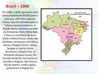 Brasil – 1940
Em 1940, o IBGE apresenta uma
nova proposta de divisão para o
país que, além dos aspectos
físicos, leva em consideração os
fatores socioeconômicos. A
Região Norte reunia os estados
do Amazonas, Pará, Maranhão
e Piauí e o território do Acre.
Goiás e Mato Grosso, ainda não
divididos, formavam com Minas
Gerais a Região Centro. Bahia,
Sergipe e Espírito Santo
formavam a Região Este. O
Nordeste abrigava Ceará, Rio
Grande do Norte, Pernambuco,
Paraíba e Alagoas. São Paulo e
Rio de Janeiro, então capital,
pertenciam à Região Sul.
 