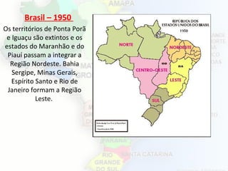 Brasil – 1950
Os territórios de Ponta Porã
e Iguaçu são extintos e os
estados do Maranhão e do
Piauí passam a integrar a
Região Nordeste. Bahia
Sergipe, Minas Gerais,
Espírito Santo e Rio de
Janeiro formam a Região
Leste.
 