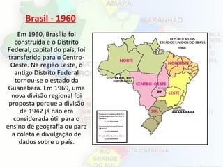 Brasil - 1960
Em 1960, Brasília foi
construída e o Distrito
Federal, capital do país, foi
transferido para o Centro-
Oeste. Na região Leste, o
antigo Distrito Federal
tornou-se o estado da
Guanabara. Em 1969, uma
nova divisão regional foi
proposta porque a divisão
de 1942 já não era
considerada útil para o
ensino de geografia ou para
a coleta e divulgação de
dados sobre o país.
 