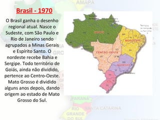 Brasil - 1970
O Brasil ganha o desenho
regional atual. Nasce o
Sudeste, com São Paulo e
Rio de Janeiro sendo
agrupados a Minas Gerais
e Espírito Santo. O
nordeste recebe Bahia e
Sergipe. Todo território de
Goiás, ainda não dividido,
pertence ao Centro-Oeste.
Mato Grosso é dividido
alguns anos depois, dando
origem ao estado de Mato
Grosso do Sul.
 