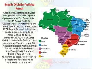 Brasil: Divisão Política
Atual
Atualmente, continua em vigor
essa proposta de 1970. Apenas
algumas alterações foram feitas.
Em 1975, o estado da
Guanabara foi transformado em
município do Rio de Janeiro. Em
1979, Mato Grosso foi dividido,
dando origem ao estado do
Mato Grosso do Sul. A
Constituição Federal de 1988
dividiu o estado de Goiás e criou
o estado de Tocantins, que foi
incluído na Região Norte. Com o
fim dos territórios federais,
Rondônia (1982), Roraima
(1988) e Amapá (1988)
tornaram-se estados e Fernando
de Noronha foi anexado ao
estado de Pernambuco.
 
