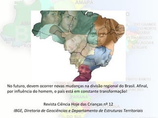 No futuro, devem ocorrer novas mudanças na divisão regional do Brasil. Afinal,
por influência do homem, o país está em constante transformação!
Revista Ciência Hoje das Crianças nº 12
IBGE, Diretoria de Geociências e Departamento de Estruturas Territoriais
 