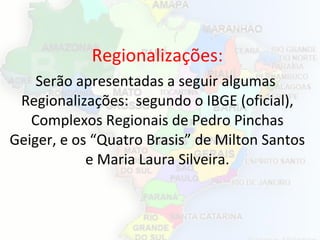 Regionalizações:
Serão apresentadas a seguir algumas
Regionalizações: segundo o IBGE (oficial),
Complexos Regionais de Pedro Pinchas
Geiger, e os “Quatro Brasis” de Milton Santos
e Maria Laura Silveira.
 