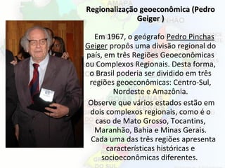 Regionalização geoeconômica (PedroRegionalização geoeconômica (Pedro
Geiger )Geiger )
Em 1967, o geógrafo Pedro Pinchas
Geiger propôs uma divisão regional do
país, em três Regiões Geoeconômicas
ou Complexos Regionais. Desta forma,
o Brasil poderia ser dividido em três
regiões geoeconômicas: Centro-Sul,
Nordeste e Amazônia.
Observe que vários estados estão em
dois complexos regionais, como é o
caso de Mato Grosso, Tocantins,
Maranhão, Bahia e Minas Gerais.
Cada uma das três regiões apresenta
características históricas e
socioeconômicas diferentes.
 