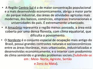 • A Região Centro-Sul é a de maior concentração populacional
e a mais desenvolvida economicamente, abriga a maior parte
do parque industrial, das áreas de atividades agrícolas mais
modernas, dos bancos, comércios, empresas transnacionais e
universidades do país. É extremamente urbanizado.
• A Amazônia representa a região menos povoada, a área está
coberta por uma densa floresta, com clima equatorial, que
dificulta o povoamento.
• O Nordeste é o conjunto espacial de ocupação mais antigo do
Brasil, possui grandes contrastes naturais e socioeconômicos
entre as áreas litorâneas, mais urbanizadas, industrializadas e
desenvolvidas economicamente, e o interior com predomínio
de clima semiárido e grandes problemas sociais.(Subdivide-se
em : Meio- Norte, Agreste, Sertão
e Zona da Mata).
 