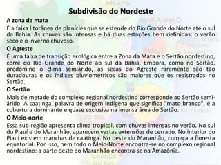 Subdivisão do NordesteSubdivisão do Nordeste
A zona da mata
É a faixa litorânea de planícies que se estende do Rio Grande do Norte até o sul
da Bahia. As chuvas são intensas e há duas estações bem definidas: o verão
seco e o inverno chuvoso.
O Agreste
É uma faixa de transição ecológica entre a Zona da Mata e o Sertão nordestino,
corre do Rio Grande do Norte ao sul da Bahia. Embora, como no Sertão,
predomine o clima semiárido, as secas do Agreste raramente são tão
duradouras e os índices pluviométricos são maiores que os registrados no
Sertão.
O Sertão
Mais de metade do complexo regional nordestino corresponde ao Sertão semi-
árido. A caatinga, palavra de origem indígena que significa "mato branco", é a
cobertura dominante e quase exclusiva na imensa área do Sertão.
O Meio-norte
Essa sub-região apresenta clima tropical, com chuvas intensas no verão. No sul
do Piauí e do Maranhão, aparecem vastas extensões de cerrado. No interior do
Piauí existem manchas de caatinga. No oeste do Maranhão, começa a floresta
equatorial. Por isso, nem todo o Meio-Norte encontra-se no complexo regional
nordestino: a parte oeste do Maranhão encontra-se na Amazônia.
 