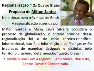 RegionalizaçãoRegionalização ‘’ Os Quatro Brasis’’‘’ Os Quatro Brasis’’
Proposta deProposta de Milton SantosMilton Santos
Nem cinco, nem três – quatro Brasis.
A regionalização sugerida por
Milton Santos e Maria Laura Silveira considera o
processo de globalização, o critério principal dessa
regionalização foi o do meio técnico-científico-
informacional, isto é, a informação e as finanças estão
irradiadas de maneiras desiguais e distintas pelo
território brasileiro, determinado, ‘’quatro brasis’’.
• Divide o Brasil em 4 regiões : Amazônica, Nordeste,
Centro-Oeste e Concentrada.
 