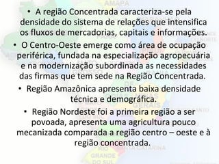 • A região Concentrada caracteriza-se pela
densidade do sistema de relações que intensifica
os fluxos de mercadorias, capitais e informações.
• O Centro-Oeste emerge como área de ocupação
periférica, fundada na especialização agropecuária
e na modernização subordinada as necessidades
das firmas que tem sede na Região Concentrada.
• Região Amazônica apresenta baixa densidade
técnica e demográfica.
• Região Nordeste foi a primeira região a ser
povoada, apresenta uma agricultura pouco
mecanizada comparada a região centro – oeste e à
região concentrada.
 