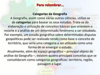 Para relembrar...Para relembrar...
Categorias da GeografiaCategorias da Geografia
A Geografia, assim como várias outras ciências, utiliza-se
de categorias para basear os seus estudos. Trata-se da
elaboração e utilização de conceitos básicos que orientem o
recorte e a análise de um determinado fenômeno a ser estudado.
Por exemplo, um estudo geográfico sobre determinadas disputas
geopolíticas pode ser realizado tendo como base o conceito de
território, que seria uma categoria a ser utilizada como uma
forma de se enxergar o estudo.
Atualmente, além do espaço geográfico – principal objeto de
análise da Geografia –, existem quatro principais conceitos que se
consolidaram como categorias geográficas: território, região,
paisagem e lugar.
 
