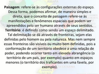 Paisagem: refere-se às configurações externas do espaço.
Dessa forma, podemos afirmar, de maneira simples e
direta, que o conceito de paisagem refere-se às
manifestações e fenômenos espaciais que podem ser
apreendidos pelo ser humano através de seus sentidos.
Território: é definido como sendo um espaço delimitado.
Tal delimitação se dá através de fronteiras, sejam elas
definidas pelo homem ou pela natureza. Mas nem sempre
essas fronteiras são visíveis ou muito bem definidas, pois a
conformação de um território obedece a uma relação de
poder, podendo ocorrer tanto em elevada abrangência (o
território de um país, por exemplo) quanto em espaços
menores (o território dos traficantes em uma favela, por
exemplo).
 
