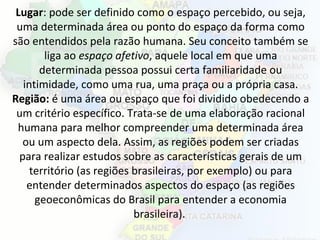 2
Lugar: pode ser definido como o espaço percebido, ou seja,
uma determinada área ou ponto do espaço da forma como
são entendidos pela razão humana. Seu conceito também se
liga ao espaço afetivo, aquele local em que uma
determinada pessoa possui certa familiaridade ou
intimidade, como uma rua, uma praça ou a própria casa.
Região: é uma área ou espaço que foi dividido obedecendo a
um critério específico. Trata-se de uma elaboração racional
humana para melhor compreender uma determinada área
ou um aspecto dela. Assim, as regiões podem ser criadas
para realizar estudos sobre as características gerais de um
território (as regiões brasileiras, por exemplo) ou para
entender determinados aspectos do espaço (as regiões
geoeconômicas do Brasil para entender a economia
brasileira).
 