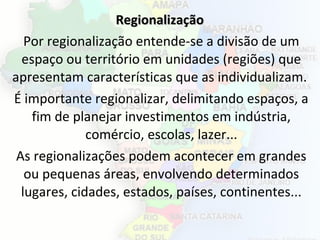 RegionalizaçãoRegionalização
Por regionalização entende-se a divisão de um
espaço ou território em unidades (regiões) que
apresentam características que as individualizam.
É importante regionalizar, delimitando espaços, a
fim de planejar investimentos em indústria,
comércio, escolas, lazer...
As regionalizações podem acontecer em grandes
ou pequenas áreas, envolvendo determinados
lugares, cidades, estados, países, continentes...
 
