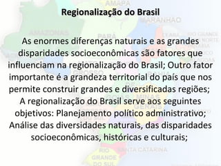 Regionalização do BrasilRegionalização do Brasil
As enormes diferenças naturais e as grandes
disparidades socioeconômicas são fatores que
influenciam na regionalização do Brasil; Outro fator
importante é a grandeza territorial do país que nos
permite construir grandes e diversificadas regiões;
A regionalização do Brasil serve aos seguintes
objetivos: Planejamento político administrativo;
Análise das diversidades naturais, das disparidades
socioeconômicas, históricas e culturais;
 