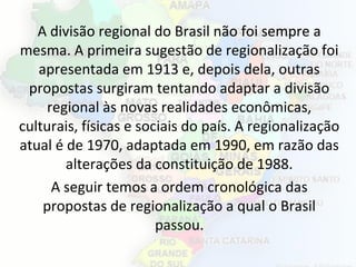 A divisão regional do Brasil não foi sempre a
mesma. A primeira sugestão de regionalização foi
apresentada em 1913 e, depois dela, outras
propostas surgiram tentando adaptar a divisão
regional às novas realidades econômicas,
culturais, físicas e sociais do país. A regionalização
atual é de 1970, adaptada em 1990, em razão das
alterações da constituição de 1988.
A seguir temos a ordem cronológica das
propostas de regionalização a qual o Brasil
passou.
 