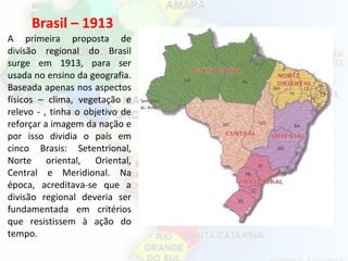 Brasil – 1913
A primeira proposta de
divisão regional do Brasil
surge em 1913, para ser
usada no ensino da geografia.
Baseada apenas nos aspectos
físicos – clima, vegetação e
relevo - , tinha o objetivo de
reforçar a imagem da nação e
por isso dividia o país em
cinco Brasis: Setentrional,
Norte oriental, Oriental,
Central e Meridional. Na
época, acreditava-se que a
divisão regional deveria ser
fundamentada em critérios
que resistissem à ação do
tempo.
 