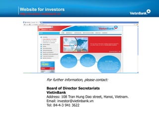 Website for investors
http://investor.vietinbank.vn
For further information, please contact:
Board of Director Secretariats
VietinBank
Address: 108 Tran Hung Dao street, Hanoi, Vietnam.
Email: investor@vietinbank.vn
Tel: 84-4-3 941 3622
 
