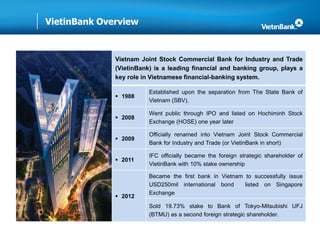 VietinBank Overview
Vietnam Joint Stock Commercial Bank for Industry and Trade
(VietinBank) is a leading financial and banking group, plays a
key role in Vietnamese financial-banking system.
 1988
Established upon the separation from The State Bank of
Vietnam (SBV).
 2008
Went public through IPO and listed on Hochiminh Stock
Exchange (HOSE) one year later
 2009
Officially renamed into Vietnam Joint Stock Commercial
Bank for Industry and Trade (or VietinBank in short)
 2011
IFC officially became the foreign strategic shareholder of
VietinBank with 10% stake ownership
 2012
Became the first bank in Vietnam to successfully issue
USD250mil international bond listed on Singapore
Exchange
Sold 19.73% stake to Bank of Tokyo-Mitsubishi UFJ
(BTMU) as a second foreign strategic shareholder.
 