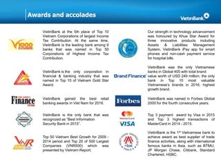 Awards and accolades
VietinBank at the 5th place of Top 10
Vietnam Corporations of largest Income
Tax Contribution. At the same time,
VietinBank is the leading bank among 9
banks that was named in Top 50
Corporations of Highest Income Tax
Contribution.
Our strength in technology advancement
was honoured by Khue Star Award for
three innovative products including
Assets & Liabilities Management
System, VietinBank iPay app for smart
phones and non-cash payment service
for hospital bills.
VietinBank is the only corporation in
financial & banking industry that was
named in Top 10 of Vietnam Gold Star
Award.
VietinBank was the only Vietnamese
banks in Global 400 with total brand
value worth of USD 249 million; the only
bank in Top 10 most valuable
Vietnamese’s brands in 2016; highest
growth brand.
VietinBank gained the best retail
banking awards in Viet Nam for 2016.
VietinBank was named in Forbes Global
2000 for the fourth consecutive years.
VietinBank is the only bank that was
recognized as “Best Information
Security Bank in 2015”.
Top 3 payment award by Visa in 2015
and Top 3 highest transactions of
MasterCard in 2014 - 2015.
Top 50 Vietnam Best Growth for 2009 -
2014 period and Top 20 of 500 Largest
Companies (VNR500) which was
presented by Vietnam Report.
VietinBank is the 1st Vietnamese bank to
achieve award as best supplier of trade
finance activities, along with international
famous banks in Asia, such as BTMU,
JP Morgan Chase, Citibank, Standard
Chartered, HSBC.
 