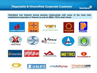 Reputable & Diversified Corporate Customer
VietinBank has fostered strong banking relationships with some of the most well-
established corporates in Vietnam as well as SMEs, FDI & retail clients.
 
