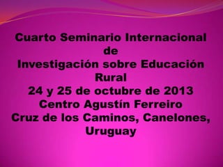 Cuarto Seminario Internacional
de
Investigación sobre Educación
Rural
24 y 25 de octubre de 2013
Centro Agustín Ferreiro
Cruz de los Caminos, Canelones,
Uruguay

 