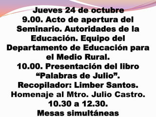Jueves 24 de octubre
9.00. Acto de apertura del
Seminario. Autoridades de la
Educación. Equipo del
Departamento de Educación para
el Medio Rural.
10.00. Presentación del libro
“Palabras de Julio”.
Recopilador: Limber Santos.
Homenaje al Mtro. Julio Castro.
10.30 a 12.30.
Mesas simultáneas

 