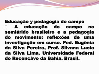 Educação y pedagogia do campo
 A educação do campo no
semiárido brasileiro e a pedagogia
do movimento: reflexões de uma
investigação em curso. Ped. Eugênia
da Silva Pereira, Prof. Silvana Lucia
da Silva Lima. Universidade Federal
do Reconcâvo da Bahia. Brasil.

 