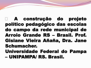  A construção do projeto
político pedagógico das escolas
do campo da rede municipal de
Arroio Grande RS – Brasil. Prof.
Gisiane Vieira Añaña, Dra. Jane
Schumacher.
Universidade Federal do Pampa
– UNIPAMPA/ RS. Brasil.

 