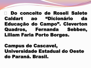  Do conceito de Roseli Salete
Caldart
ao
“Dicionário
da
Educação do Campo”. Cleverton
Quadros,
Fernanda
Sebben,
Liliam Faria Porto Borges.
Campus de Cascavel,
Universidade Estadual do Oeste
do Paraná. Brasil.

 
