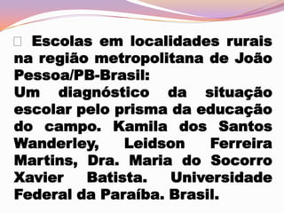  Escolas em localidades rurais
na região metropolitana de João
Pessoa/PB-Brasil:
Um diagnóstico da situação
escolar pelo prisma da educação
do campo. Kamila dos Santos
Wanderley,
Leidson
Ferreira
Martins, Dra. Maria do Socorro
Xavier
Batista.
Universidade
Federal da Paraíba. Brasil.

 