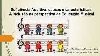 Deficiência Auditiva: causas e características.
A inclusão na perspectiva da Educação Musical
Prof. Me. Gueidson Pessoa de Lima
(IFRN – Campus Natal Zona Leste)
 