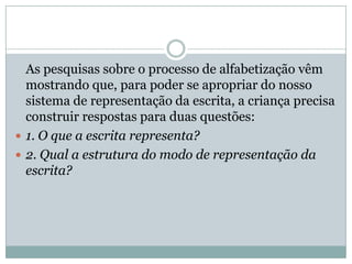 As pesquisas sobre o processo de alfabetização vêm
  mostrando que, para poder se apropriar do nosso
  sistema de representação da escrita, a criança precisa
  construir respostas para duas questões:
 1. O que a escrita representa?
 2. Qual a estrutura do modo de representação da
  escrita?
 