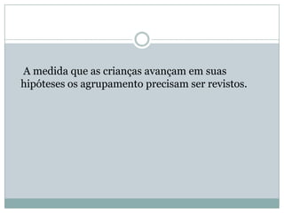 A medida que as crianças avançam em suas
hipóteses os agrupamento precisam ser revistos.
 