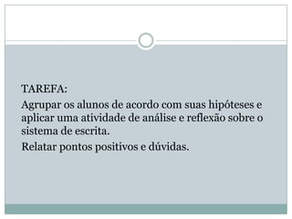 TAREFA:
Agrupar os alunos de acordo com suas hipóteses e
aplicar uma atividade de análise e reflexão sobre o
sistema de escrita.
Relatar pontos positivos e dúvidas.
 